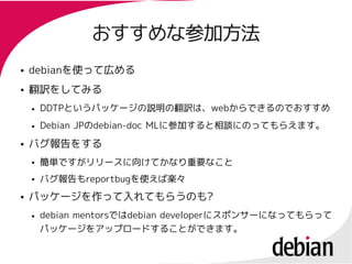 おすすめな参加方法
●   debianを使って広める
    debianを使って広める
●   翻訳をしてみる
    翻訳をしてみる
    ●   DDTPというパッケージの説明の翻訳は、webからできるのでおすすめ
        DDTPというパッケージの説明の    webからできるのでおすすめ
    ●   Debian JPのdebian-doc MLに参加すると相談にのってもらえます。
               JPの           MLに参加すると相談にのってもらえます。
●   バグ報告をする
    ●   簡単ですがリリースに向けてかなり重要なこと
    ●   バグ報告もreportbugを使えば楽々
        バグ報告もreportbugを使えば楽々
●   パッケージを作って入れてもらうのも?
    パッケージを作って入れてもらうのも?
    ●   debian mentorsではdebian developerにスポンサーになってもらって
               mentorsではdebian developerにスポンサーになってもらって
        パッケージをアップロードすることができます。
 