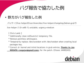 バグ報告で協力した例
●
    野方がバグ報告した例
    パッケージlive-helperの/usr/share/doc/live-helper/changelog.Debian.gzより

    live-helper (1.0~a48-1) unstable; urgency=medium

     [ Chris Lamb ]
     * Additionally clean md5sum.txt temporary file.
     * Remove pointless whitespace.
     * Temporarily replace /dev/urandom with /dev/random when creating local
       packages key.
     * Correct d-i kernel and initrd locations in grub entries. Thanks to Jun
       NOGATA <nogajun@gmail.com> for the patch. (Closes: #490245)
 