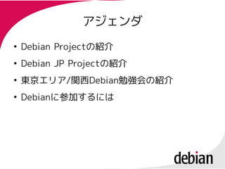 アジェンダ
●
    Debian Projectの紹介
           Projectの紹介
●
    Debian JP Projectの紹介
              Projectの紹介
●
    東京エリア/関西Debian勉強会の紹介
    東京エリア/関西Debian勉強会の紹介
●
    Debianに参加するには
    Debianに参加するには
 