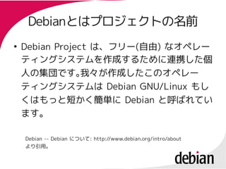 Debianとはプロジェクトの名前
     Debianとはプロジェクトの名前
●
    Debian Project は、フリー(自由) なオペレー
                   は、フリー(自由)
    ティングシステムを作成するために連携した個
    人の集団です。      我々が作成したこのオペレー
    ティングシステムは Debian GNU/Linux もし
    くはもっと短かく簡単に Debian と呼ばれてい
    ます。

    Debian -- Debian について: http://www.debian.org/intro/about
    より引用。
 