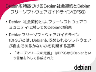 Debianを特徴づけるDebian社会契約とDebian
Debianを特徴づけるDebian社会
  フリーソフトウェアガイドライン(DFSG)
  フリーソフトウェアガイドライン(DFSG)

●
    Debian 社会契約とは、フリーソフトウェアコ
    ミュニティに対してのDebianの約束
    ミュニティに対してのDebianの約束
●
    Debianフリーソフトウェアガイドライン
    Debianフリーソフトウェアガイドライン
    (DFSG)とは、
    (DFSG)とは、Debianに収められるソフトウェア
             Debianに収められるソフトウェア
    が自由であるかないかを判断する基準
    ●   「オープンソースの定義」 はDFSGからDebianとい
                     はDFSGからDebianとい
        う言葉を外して作成された
 