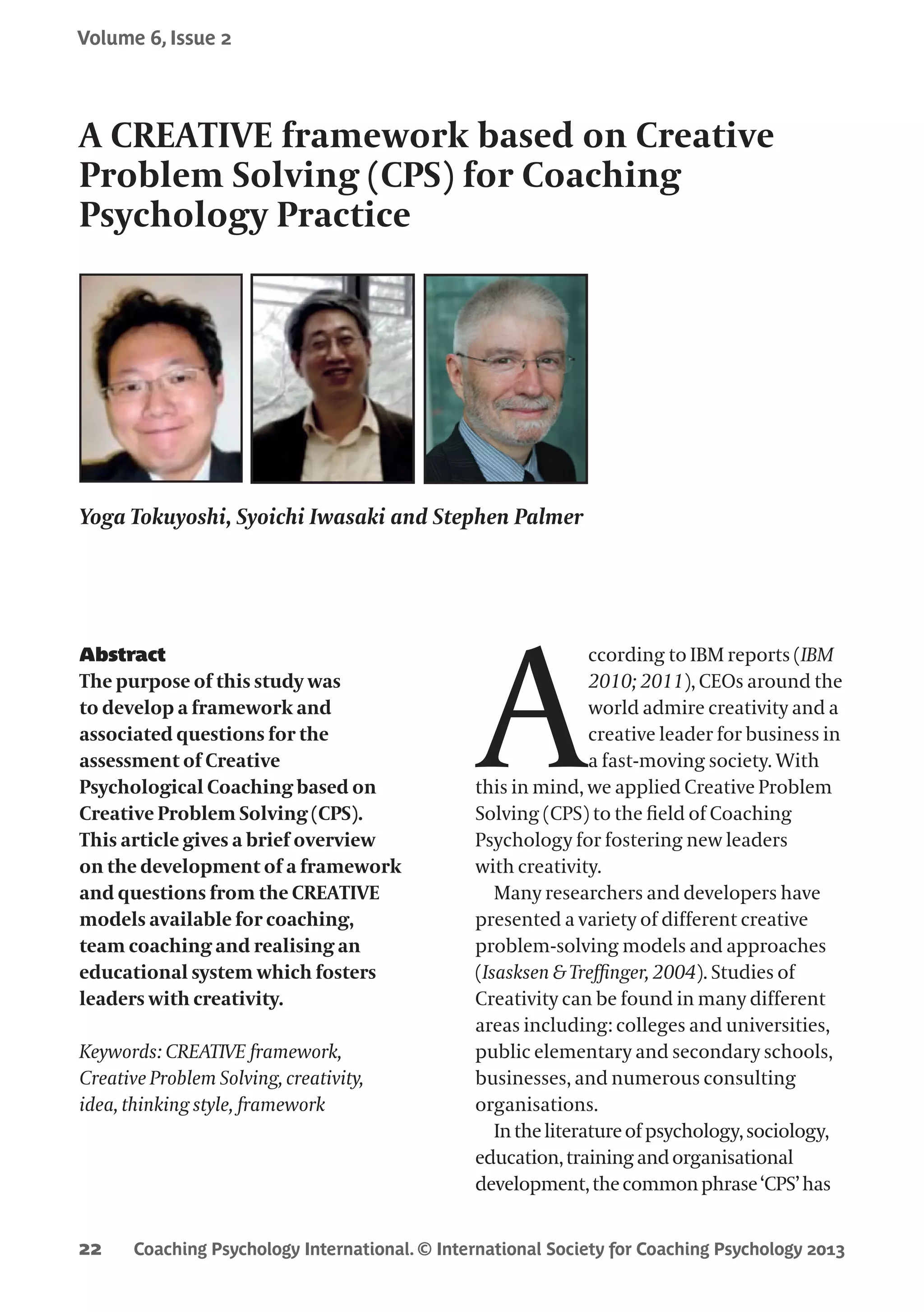 Coaching Psychology International. © International Society for Coaching Psychology 2013
Volume 6, Issue 2
22
Abstract
The purpose of this study was
to develop a framework and
associated questions for the
assessment of Creative
Psychological Coaching based on
Creative Problem Solving (CPS).
This article gives a brief overview
on the development of a framework
and questions from the CREATIVE
models available for coaching,
team coaching and realising an
educational system which fosters
leaders with creativity.
Keywords: CREATIVE framework,
Creative Problem Solving, creativity,
idea, thinking style, framework
A
ccording to IBM reports (IBM
2010; 2011), CEOs around the
world admire creativity and a
creative leader for business in
a fast-moving society. With
this in mind, we applied Creative Problem
Solving (CPS) to the field of Coaching
Psychology for fostering new leaders
with creativity.
Many researchers and developers have
presented a variety of different creative
problem-solving models and approaches
(Isasksen & Treffinger, 2004). Studies of
Creativity can be found in many different
areas including: colleges and universities,
public elementary and secondary schools,
businesses, and numerous consulting
organisations.
Intheliteratureof psychology,sociology,
education,trainingandorganisational
development,thecommonphrase‘CPS’has
A CREATIVE framework based on Creative
Problem Solving (CPS) for Coaching
Psychology Practice
Yoga Tokuyoshi, Syoichi Iwasaki and Stephen Palmer
 