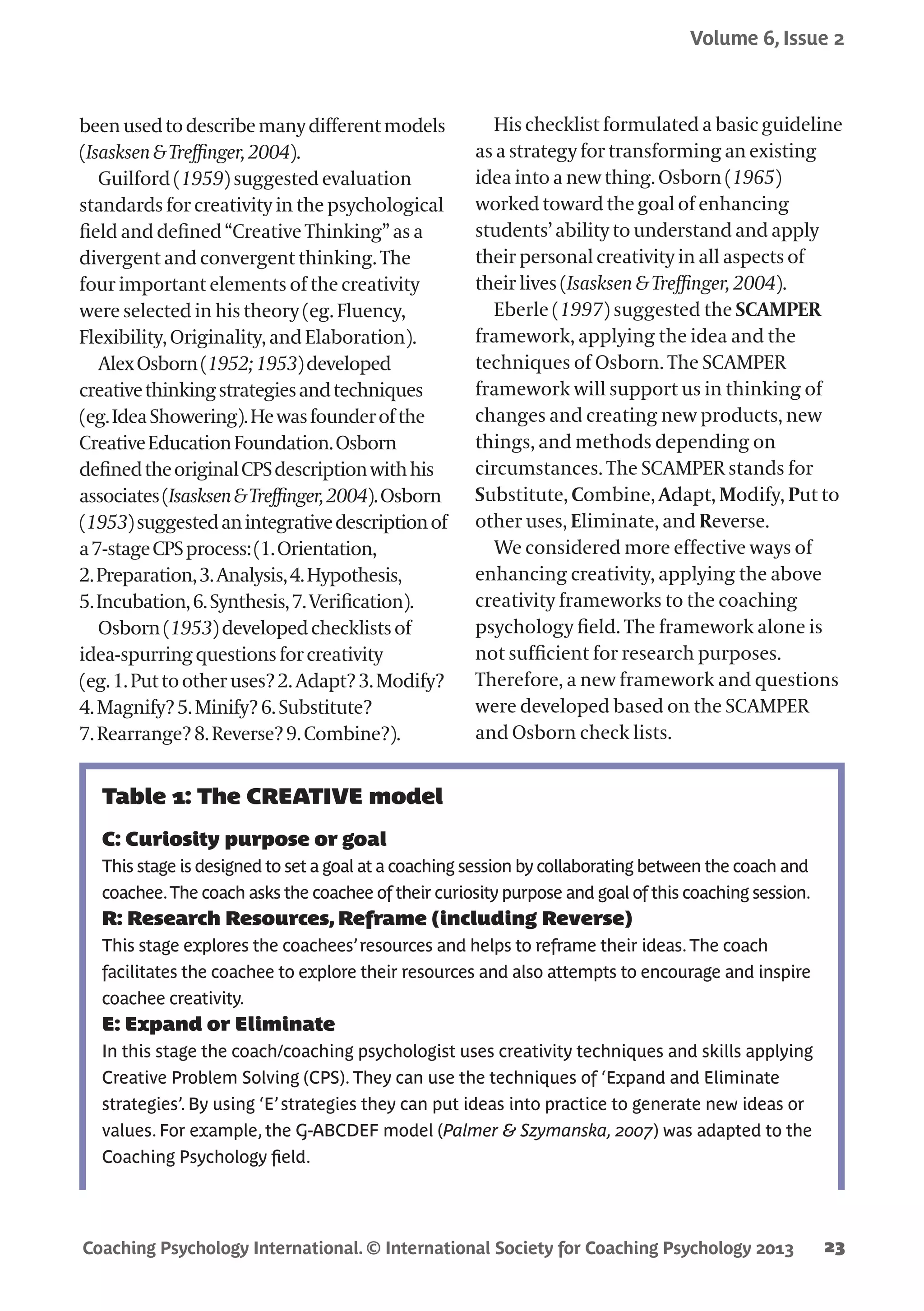Coaching Psychology International. © International Society for Coaching Psychology 2013
Volume 6, Issue 2
23
beenusedtodescribemanydifferentmodels
(Isasksen&Treffinger,2004).
Guilford (1959) suggested evaluation
standards for creativity in the psychological
field and defined “Creative Thinking” as a
divergent and convergent thinking. The
four important elements of the creativity
were selected in his theory (eg. Fluency,
Flexibility, Originality, and Elaboration).
AlexOsborn(1952;1953)developed
creativethinkingstrategiesandtechniques
(eg.IdeaShowering).Hewasfounderofthe
CreativeEducationFoundation.Osborn
definedtheoriginalCPSdescriptionwithhis
associates(Isasksen&Treffinger,2004).Osborn
(1953)suggestedanintegrativedescriptionof
a7-stageCPSprocess:(1.Orientation,
2.Preparation,3.Analysis,4.Hypothesis,
5.Incubation,6.Synthesis,7.Verification).
Osborn(1953)developedchecklistsof
idea-spurringquestionsforcreativity
(eg.1.Puttootheruses?2.Adapt?3.Modify?
4.Magnify?5.Minify?6.Substitute?
7.Rearrange?8.Reverse?9.Combine?).
His checklist formulated a basic guideline
as a strategy for transforming an existing
idea into a new thing. Osborn (1965)
worked toward the goal of enhancing
students’ ability to understand and apply
their personal creativity in all aspects of
their lives (Isasksen & Treffinger, 2004).
Eberle (1997) suggested the SCAMPER
framework, applying the idea and the
techniques of Osborn. The SCAMPER
framework will support us in thinking of
changes and creating new products, new
things, and methods depending on
circumstances. The SCAMPER stands for
Substitute, Combine, Adapt, Modify, Put to
other uses, Eliminate, and Reverse.
We considered more effective ways of
enhancing creativity, applying the above
creativity frameworks to the coaching
psychology field. The framework alone is
not sufficient for research purposes.
Therefore, a new framework and questions
were developed based on the SCAMPER
and Osborn check lists.
Table 1: The CREATIVE model
C: Curiosity purpose or goal
This stage is designed to set a goal at a coaching session by collaborating between the coach and
coachee.The coach asks the coachee of their curiosity purpose and goal of this coaching session.
R: Research Resources, Reframe (including Reverse)
This stage explores the coachees’resources and helps to reframe their ideas.The coach
facilitates the coachee to explore their resources and also attempts to encourage and inspire
coachee creativity.
E: Expand or Eliminate
In this stage the coach/coaching psychologist uses creativity techniques and skills applying
Creative Problem Solving (CPS). They can use the techniques of ‘Expand and Eliminate
strategies’. By using ‘E’strategies they can put ideas into practice to generate new ideas or
values. For example, the G-ABCDEF model (Palmer & Szymanska, 2007) was adapted to the
Coaching Psychology field.
 