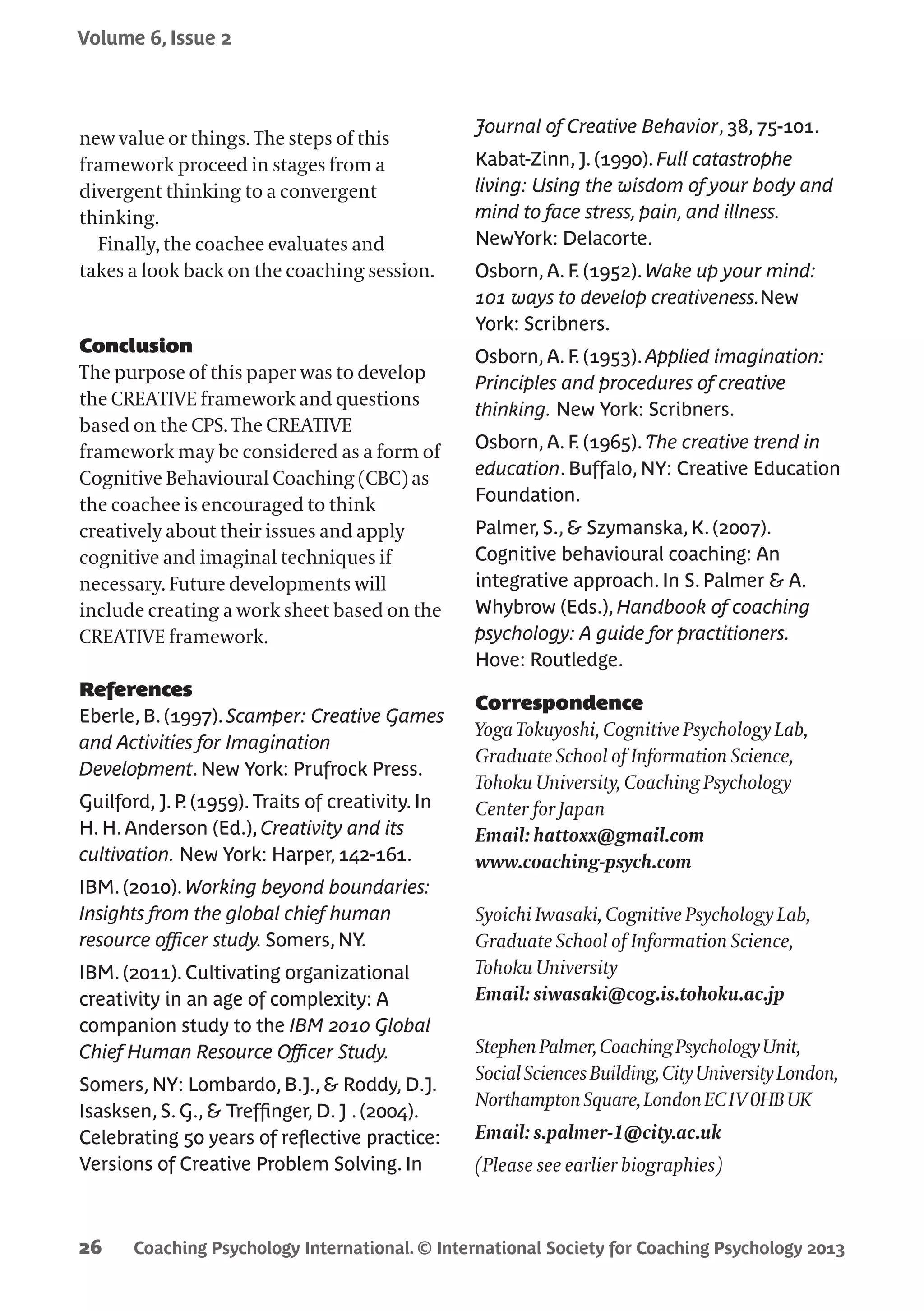 Coaching Psychology International. © International Society for Coaching Psychology 2013
Volume 6, Issue 2
26
new value or things. The steps of this
framework proceed in stages from a
divergent thinking to a convergent
thinking.
Finally, the coachee evaluates and
takes a look back on the coaching session.
Conclusion
The purpose of this paper was to develop
the CREATIVE framework and questions
based on the CPS. The CREATIVE
framework may be considered as a form of
Cognitive Behavioural Coaching (CBC) as
the coachee is encouraged to think
creatively about their issues and apply
cognitive and imaginal techniques if
necessary. Future developments will
include creating a work sheet based on the
CREATIVE framework.
References
Eberle, B. (1997). Scamper: Creative Games
and Activities for Imagination
Development. New York: Prufrock Press.
Guilford, J. P. (1959). Traits of creativity. In
H. H. Anderson (Ed.), Creativity and its
cultivation. New York: Harper, 142-161.
IBM. (2010). Working beyond boundaries:
Insights from the global chief human
resource officer study. Somers, NY.
IBM. (2011). Cultivating organizational
creativity in an age of complexity: A
companion study to the IBM 2010 Global
Chief Human Resource Officer Study.
Somers, NY: Lombardo, B.J., & Roddy, D.J.
Isasksen, S. G., & Treffinger, D. J . (2004).
Celebrating 50 years of reflective practice:
Versions of Creative Problem Solving. In
Journal of Creative Behavior, 38, 75-101.
Kabat-Zinn, J. (1990). Full catastrophe
living: Using the wisdom of your body and
mind to face stress, pain, and illness.
NewYork: Delacorte.
Osborn, A. F. (1952). Wake up your mind:
101 ways to develop creativeness.New
York: Scribners.
Osborn, A. F. (1953). Applied imagination:
Principles and procedures of creative
thinking. New York: Scribners.
Osborn, A. F. (1965). The creative trend in
education. Buffalo, NY: Creative Education
Foundation.
Palmer, S., & Szymanska, K. (2007).
Cognitive behavioural coaching: An
integrative approach. In S. Palmer & A.
Whybrow (Eds.), Handbook of coaching
psychology: A guide for practitioners.
Hove: Routledge.
Correspondence
Yoga Tokuyoshi, Cognitive Psychology Lab,
Graduate School of Information Science,
Tohoku University, Coaching Psychology
Center for Japan
Email: hattoxx@gmail.com
www.coaching-psych.com
Syoichi Iwasaki, Cognitive Psychology Lab,
Graduate School of Information Science,
Tohoku University
Email: siwasaki@cog.is.tohoku.ac.jp
StephenPalmer,CoachingPsychologyUnit,
SocialSciencesBuilding,CityUniversityLondon,
NorthamptonSquare,LondonEC1V0HBUK
Email: s.palmer-1@city.ac.uk
(Please see earlier biographies)
 