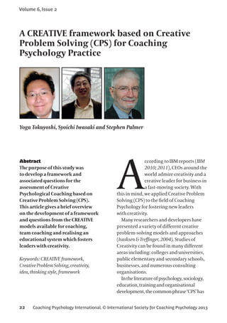 Coaching Psychology International. © International Society for Coaching Psychology 2013
Volume 6, Issue 2
22
Abstract
The purpose of this study was
to develop a framework and
associated questions for the
assessment of Creative
Psychological Coaching based on
Creative Problem Solving (CPS).
This article gives a brief overview
on the development of a framework
and questions from the CREATIVE
models available for coaching,
team coaching and realising an
educational system which fosters
leaders with creativity.
Keywords: CREATIVE framework,
Creative Problem Solving, creativity,
idea, thinking style, framework
A
ccording to IBM reports (IBM
2010; 2011), CEOs around the
world admire creativity and a
creative leader for business in
a fast-moving society. With
this in mind, we applied Creative Problem
Solving (CPS) to the field of Coaching
Psychology for fostering new leaders
with creativity.
Many researchers and developers have
presented a variety of different creative
problem-solving models and approaches
(Isasksen & Treffinger, 2004). Studies of
Creativity can be found in many different
areas including: colleges and universities,
public elementary and secondary schools,
businesses, and numerous consulting
organisations.
Intheliteratureof psychology,sociology,
education,trainingandorganisational
development,thecommonphrase‘CPS’has
A CREATIVE framework based on Creative
Problem Solving (CPS) for Coaching
Psychology Practice
Yoga Tokuyoshi, Syoichi Iwasaki and Stephen Palmer
 