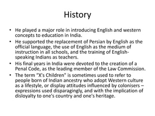 History
• He played a major role in introducing English and western
concepts to education in India.
• He supported the replacement of Persian by English as the
official language, the use of English as the medium of
instruction in all schools, and the training of English-
speaking Indians as teachers.
• His final years in India were devoted to the creation of a
Penal Code, as the leading member of the Law Commission.
• The term “X's Children" is sometimes used to refer to
people born of Indian ancestry who adopt Western culture
as a lifestyle, or display attitudes influenced by colonisers –
expressions used disparagingly, and with the implication of
disloyalty to one's country and one's heritage.
 