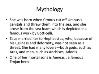 Mythology
• She was born when Cronus cut off Uranus's
genitals and threw them into the sea, and she
arose from the sea foam which is depicted in a
famous work by Botticelli.
• Zeus married her to Hephaestus, who, because of
his ugliness and deformity, was not seen as a
threat. She had many lovers—both gods, such as
Ares, and men, such as Anchises, Adonis
• One of her mortal sons is Aeneas , a famous
Trojan hero.
 
