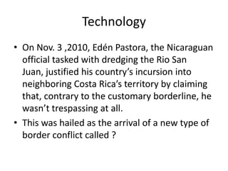 Technology
• On Nov. 3 ,2010, Edén Pastora, the Nicaraguan
official tasked with dredging the Rio San
Juan, justified his country’s incursion into
neighboring Costa Rica’s territory by claiming
that, contrary to the customary borderline, he
wasn’t trespassing at all.
• This was hailed as the arrival of a new type of
border conflict called ?
 