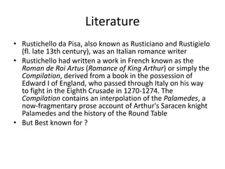 Literature
• Rustichello da Pisa, also known as Rusticiano and Rustigielo
(fl. late 13th century), was an Italian romance writer
• Rustichello had written a work in French known as the
Roman de Roi Artus (Romance of King Arthur) or simply the
Compilation, derived from a book in the possession of
Edward I of England, who passed through Italy on his way
to fight in the Eighth Crusade in 1270-1274. The
Compilation contains an interpolation of the Palamedes, a
now-fragmentary prose account of Arthur's Saracen knight
Palamedes and the history of the Round Table
• But Best known for ?
 