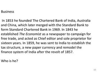 15
Business
In 1853 he founded The Chartered Bank of India, Australia
and China, which later merged with the Standard Bank to
form Standard Chartered Bank in 1969. In 1843 he
established The Economist as a newspaper to campaign for
free trade, and acted as Chief editor and sole proprietor for
sixteen years. In 1859, he was sent to India to establish the
tax structure, a new paper currency and remodel the
finance system of India after the revolt of 1857.
Who is he?
 