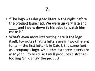 7.
• “The logo was designed literally the night before
the product launched. We were up very late and
____ and I went down to his cube to watch him
make it.“
• What's even more interesting here is the logo
itself. Fox notes that its letters are in two different
fonts — the first letter is in Catull, the same font
as Company's logo, while the last three letters are
in Myriad Pro because Catull produces a strange-
looking 'a'. Identify the product.
 