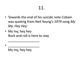 11.
• Towards the end of his suicide note Cobain
was quoting from Neil Young's 1979 song My
My. Hey Hey:
• My my, hey hey
Rock and roll is here to stay
_________________
• _________________
My my, hey hey.
 
