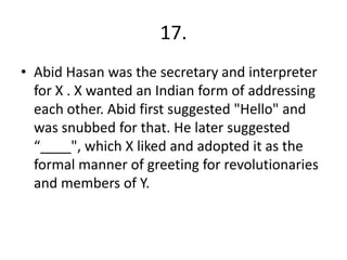 17.
• Abid Hasan was the secretary and interpreter
for X . X wanted an Indian form of addressing
each other. Abid first suggested "Hello" and
was snubbed for that. He later suggested
“____", which X liked and adopted it as the
formal manner of greeting for revolutionaries
and members of Y.
 