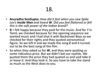 18.
• Anuradha SenGupta: How did it feel when you saw Spike
Lee’s Inside Man and heard W. Did you feel flattered or felt
this is the soft power of the Indian brand?
• X: I felt happy because they paid for the music. And for Y in
Tamil, we checked because for the opening sequence we
wanted music and I had shot it with Backstreet Boys so we
checked for their rights and they quoted astronomical
figure. So we left it and we made the song Z and it turned
out to be the best song of the film.
• So when they asked us for W, and they were quoting us
some ridiculous price. But we didn’t bat our eyelids. We
quoted them the price they had quoted us and said take it
or leave it. And they took it. So you have to take the stand
as much as the West does to you.
 