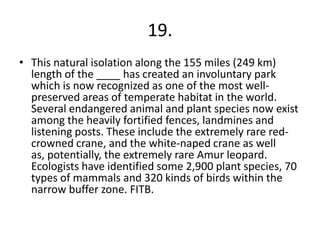 19.
• This natural isolation along the 155 miles (249 km)
length of the ____ has created an involuntary park
which is now recognized as one of the most well-
preserved areas of temperate habitat in the world.
Several endangered animal and plant species now exist
among the heavily fortified fences, landmines and
listening posts. These include the extremely rare red-
crowned crane, and the white-naped crane as well
as, potentially, the extremely rare Amur leopard.
Ecologists have identified some 2,900 plant species, 70
types of mammals and 320 kinds of birds within the
narrow buffer zone. FITB.
 