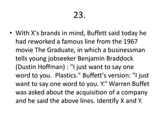 23.
• With X's brands in mind, Buffett said today he
had reworked a famous line from the 1967
movie The Graduate, in which a businessman
tells young jobseeker Benjamin Braddock
(Dustin Hoffman) : "I just want to say one
word to you. Plastics." Buffett's version: "I just
want to say one word to you. Y.“ Warren Buffet
was asked about the acquisition of a company
and he said the above lines. Identify X and Y.
 