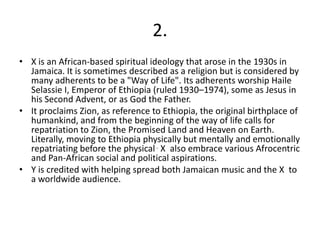 2.
• X is an African-based spiritual ideology that arose in the 1930s in
Jamaica. It is sometimes described as a religion but is considered by
many adherents to be a "Way of Life". Its adherents worship Haile
Selassie I, Emperor of Ethiopia (ruled 1930–1974), some as Jesus in
his Second Advent, or as God the Father.
• It proclaims Zion, as reference to Ethiopia, the original birthplace of
humankind, and from the beginning of the way of life calls for
repatriation to Zion, the Promised Land and Heaven on Earth.
Literally, moving to Ethiopia physically but mentally and emotionally
repatriating before the physical . X also embrace various Afrocentric
and Pan-African social and political aspirations.
• Y is credited with helping spread both Jamaican music and the X to
a worldwide audience.
 