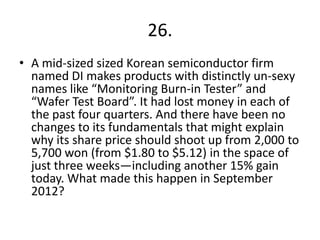 26.
• A mid-sized sized Korean semiconductor firm
named DI makes products with distinctly un-sexy
names like “Monitoring Burn-in Tester” and
“Wafer Test Board”. It had lost money in each of
the past four quarters. And there have been no
changes to its fundamentals that might explain
why its share price should shoot up from 2,000 to
5,700 won (from $1.80 to $5.12) in the space of
just three weeks—including another 15% gain
today. What made this happen in September
2012?
 