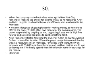 30.
• When the company started out a few years ago in New York City,
Fernandez’ first and top choice for a name was X, so he registered X.net
and tried to get in touch with the owner of X.com, who was based in San
Francisco.
• X was still a long way of getting funded or making money, so Fernandez
offered the owner $1,000 of his own money for the domain name. The
owner responded by laughing at him, suggesting it was worth ‘high five
figures’ and saying he had plans to build something for it.
• Next, Fernandez started following the owner of X.com on Twitter, waiting
for him to reveal his location. When the guy at one point tweeted that he
was at a restaurant in San Francisco, Fernandez went there, threw an
envelope with $5,000 in cash on the table and told him that he would stop
bothering him if he finally agreed to sell the domain name in exchange for
the money.
• Identify X.
 