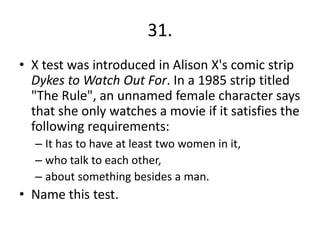 31.
• X test was introduced in Alison X's comic strip
Dykes to Watch Out For. In a 1985 strip titled
"The Rule", an unnamed female character says
that she only watches a movie if it satisfies the
following requirements:
– It has to have at least two women in it,
– who talk to each other,
– about something besides a man.
• Name this test.
 