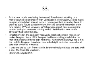 33.
• As the new model was being developed, Porsche was working on a
manufacturing collaboration with Volkswagen. Volkswagen, as one might
imagine, already had several models running on their assembly lines. In
order to avoid future pandemonium, Porsche decided to number their
new models XYY and upwards, as Volkswagen didn’t have any running
models with part numbers starting with X. And the first new model
obviously had to be the XYZ.
• In October 1964 the company received a legal notice from French car
maker Peugeot. Since 1929, Peugeot had been making models for the
French market with three-digit numerical numbers that always had a Y in
the middle. Peugeot, therefore, claimed all right to similar names for all
cars ever launched in France.
• It was too late to start from scratch. So they simply replaced the zero with
a one. The Type XZZ was born.
• Identify the digits X,Y,Z.
 