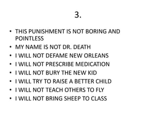 3.
• THIS PUNISHMENT IS NOT BORING AND
POINTLESS
• MY NAME IS NOT DR. DEATH
• I WILL NOT DEFAME NEW ORLEANS
• I WILL NOT PRESCRIBE MEDICATION
• I WILL NOT BURY THE NEW KID
• I WILL TRY TO RAISE A BETTER CHILD
• I WILL NOT TEACH OTHERS TO FLY
• I WILL NOT BRING SHEEP TO CLASS
 
