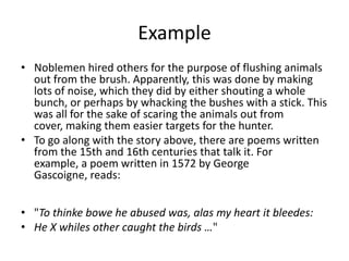 Example
• Noblemen hired others for the purpose of flushing animals
out from the brush. Apparently, this was done by making
lots of noise, which they did by either shouting a whole
bunch, or perhaps by whacking the bushes with a stick. This
was all for the sake of scaring the animals out from
cover, making them easier targets for the hunter.
• To go along with the story above, there are poems written
from the 15th and 16th centuries that talk it. For
example, a poem written in 1572 by George
Gascoigne, reads:
• "To thinke bowe he abused was, alas my heart it bleedes:
• He X whiles other caught the birds …"
 