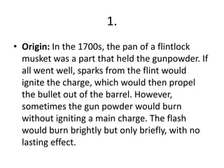 1.
• Origin: In the 1700s, the pan of a flintlock
musket was a part that held the gunpowder. If
all went well, sparks from the flint would
ignite the charge, which would then propel
the bullet out of the barrel. However,
sometimes the gun powder would burn
without igniting a main charge. The flash
would burn brightly but only briefly, with no
lasting effect.
 