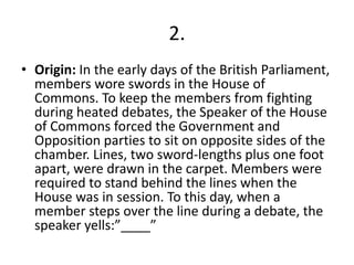 2.
• Origin: In the early days of the British Parliament,
members wore swords in the House of
Commons. To keep the members from fighting
during heated debates, the Speaker of the House
of Commons forced the Government and
Opposition parties to sit on opposite sides of the
chamber. Lines, two sword-lengths plus one foot
apart, were drawn in the carpet. Members were
required to stand behind the lines when the
House was in session. To this day, when a
member steps over the line during a debate, the
speaker yells:”____”
 
