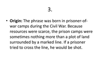 3.
• Origin: The phrase was born in prisoner-of-
war camps during the Civil War. Because
resources were scarce, the prison camps were
sometimes nothing more than a plot of land
surrounded by a marked line. If a prisoner
tried to cross the line, he would be shot.
 