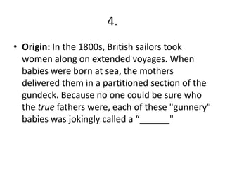 4.
• Origin: In the 1800s, British sailors took
women along on extended voyages. When
babies were born at sea, the mothers
delivered them in a partitioned section of the
gundeck. Because no one could be sure who
the true fathers were, each of these "gunnery"
babies was jokingly called a “______"
 