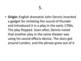 5.
• Origin: English dramatist John Dennis invented
a gadget for imitating the sound of thunder
and introduced it in a play in the early 1700s.
The play flopped. Soon after, Dennis noted
that another play in the same theater was
using his sound-effects device. The story got
around London, and the phrase grew out of it
 
