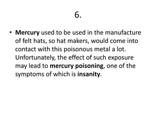 6.
• Mercury used to be used in the manufacture
of felt hats, so hat makers, would come into
contact with this poisonous metal a lot.
Unfortunately, the effect of such exposure
may lead to mercury poisoning, one of the
symptoms of which is insanity.
 
