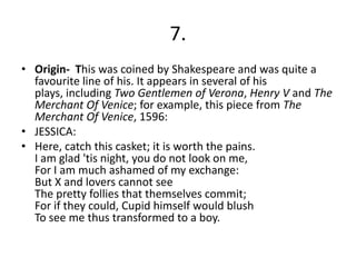 7.
• Origin- This was coined by Shakespeare and was quite a
favourite line of his. It appears in several of his
plays, including Two Gentlemen of Verona, Henry V and The
Merchant Of Venice; for example, this piece from The
Merchant Of Venice, 1596:
• JESSICA:
• Here, catch this casket; it is worth the pains.
I am glad 'tis night, you do not look on me,
For I am much ashamed of my exchange:
But X and lovers cannot see
The pretty follies that themselves commit;
For if they could, Cupid himself would blush
To see me thus transformed to a boy.
 