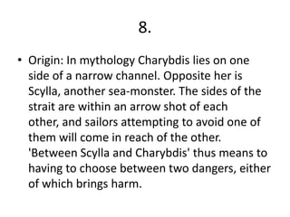 8.
• Origin: In mythology Charybdis lies on one
side of a narrow channel. Opposite her is
Scylla, another sea-monster. The sides of the
strait are within an arrow shot of each
other, and sailors attempting to avoid one of
them will come in reach of the other.
'Between Scylla and Charybdis' thus means to
having to choose between two dangers, either
of which brings harm.
 