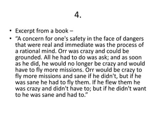 4.
• Excerpt from a book –
• “A concern for one's safety in the face of dangers
that were real and immediate was the process of
a rational mind. Orr was crazy and could be
grounded. All he had to do was ask; and as soon
as he did, he would no longer be crazy and would
have to fly more missions. Orr would be crazy to
fly more missions and sane if he didn't, but if he
was sane he had to fly them. If he flew them he
was crazy and didn't have to; but if he didn't want
to he was sane and had to.”
 