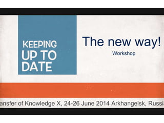 The new way!
Workshop
ansfer of Knowledge X, 24-26 June 2014 Arkhangelsk, Russia
 