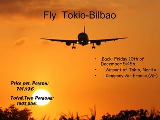 Fly Tokio-Bilbao
Price per. Person:
751,43€
Total,Two Persons:
1502,86€
• .Back: Friday 10th of
December 5:45h
• .Airport of Tokio, Narita
• . Company Air France (AF)
 