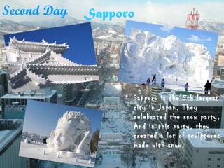 Sapporo
• Sapporo is the 5th largest
city in Japan. They
celebrated the snow party.
And in this party, they
created a lot of sculptures
made with snow.
Second Day
 