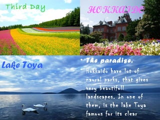 HOKKAIDO
Lake Toya
• The paradise.
• Hokkaido have lot of
naural parks, that gives
very beautifull
landscapes. In one of
them, is the lake Toya
famous for its clear
Third Day
 