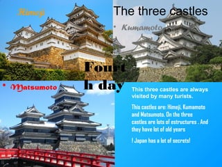 Himeji The three castles
• Kumamoto
• Matsumoto This three castles are always
visited by many turists.
This castles are: Himeji, Kumamoto
and Matsumoto. On the three
castles are lots of estructures . And
they have lot of old years
! Japan has a lot of secrets!
Fourt
h day
 