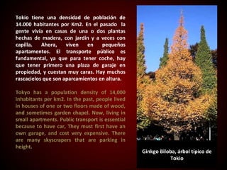 Tokio tiene una densidad de población de
14.000 habitantes por Km2. En el pasado la
gente vivía en casas de una o dos plantas
hechas de madera, con jardín y a veces con
capilla.   Ahora,    viven   en    pequeños
apartamentos. El transporte público es
fundamental, ya que para tener coche, hay
que tener primero una plaza de garaje en
propiedad, y cuestan muy caras. Hay muchos
rascacielos que son aparcamientos en altura.

Tokyo has a population density of 14,000
inhabitants per km2. In the past, people lived
                                      ​
in houses of one or two floors made of wood,
and sometimes garden chapel. Now, living in
small apartments. Public transport is essential
because to have car, They must first have an
own garage, and cost very expensive. There
are many skyscrapers that are parking in
height.
                                                  Ginkgo Biloba, árbol típico de
                                                             Tokio
 