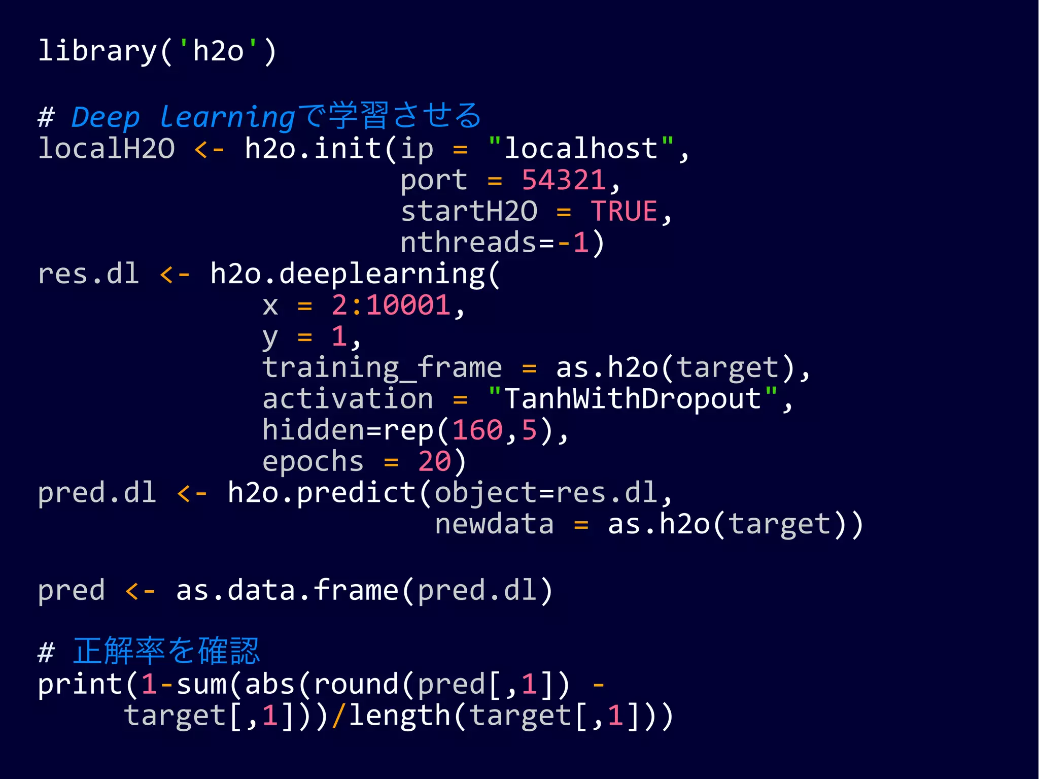 library('h2o')
# Deep learningで学習させる
localH2O <- h2o.init(ip = "localhost",
port = 54321,
startH2O = TRUE,
nthreads=-1)
res.dl <- h2o.deeplearning(
x = 2:10001,
y = 1,
training_frame = as.h2o(target),
activation = "TanhWithDropout",
hidden=rep(160,5),
epochs = 20)
pred.dl <- h2o.predict(object=res.dl,
newdata = as.h2o(target))
pred <- as.data.frame(pred.dl)
# 正解率を確認
print(1-sum(abs(round(pred[,1]) -
target[,1]))/length(target[,1]))
 