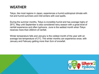 WEATHER
Tokyo, like most regions in Japan, experiences a humid subtropical climate with
hot and humid summers and mild winters with cool spells.
During the summer months, Tokyo is incredibly humid and has average highs of
29°C. May until September is also considered rainy season with a great level of
rainfall experience and often typhoons. June is the wettest month when Tokyo
receives more than 200mm of rainfall.
Winter temperature falls and January is the coldest month of the year with an
average low temperature of 2°C. The winter months can experience snow, with
January and February getting more than 5cm of snowfall.
 