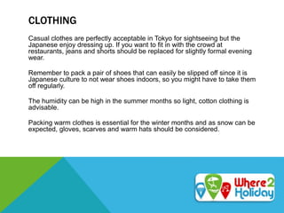 CLOTHING
Casual clothes are perfectly acceptable in Tokyo for sightseeing but the
Japanese enjoy dressing up. If you want to fit in with the crowd at
restaurants, jeans and shorts should be replaced for slightly formal evening
wear.
Remember to pack a pair of shoes that can easily be slipped off since it is
Japanese culture to not wear shoes indoors, so you might have to take them
off regularly.
The humidity can be high in the summer months so light, cotton clothing is
advisable.
Packing warm clothes is essential for the winter months and as snow can be
expected, gloves, scarves and warm hats should be considered.
 