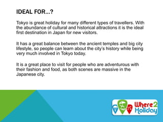 IDEAL FOR…?
Tokyo is great holiday for many different types of travellers. With
the abundance of cultural and historical attractions it is the ideal
first destination in Japan for new visitors.
It has a great balance between the ancient temples and big city
lifestyle, so people can learn about the city’s history while being
very much involved in Tokyo today.
It is a great place to visit for people who are adventurous with
their fashion and food, as both scenes are massive in the
Japanese city.
 