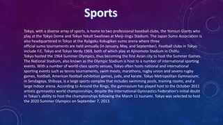 Tokyo, with a diverse array of sports, is home to two professional baseball clubs, the Yomiuri Giants who
play at the Tokyo Dome and Tokyo Yakult Swallows at Meiji-Jingu Stadium. The Japan Sumo Association is
also headquartered in Tokyo at the Ryōgoku Kokugikan sumo arena where three
official sumo tournaments are held annually (in January, May, and September). Football clubs in Tokyo
include F.C. Tokyo and Tokyo Verdy 1969, both of which play at Ajinomoto Stadium in Chōfu.
Tokyo hosted the 1964 Summer Olympics, thus becoming the first Asian city to host the Summer Games.
The National Stadium, also known as the Olympic Stadium is host to a number of international sporting
events. With a number of world-class sports venues, Tokyo often hosts national and international
sporting events such as tennis tournaments, swim meets, marathons, rugby union and sevens rugby
games, football, American football exhibition games, judo, and karate. Tokyo Metropolitan Gymnasium,
in Sendagaya, Shibuya, is a large sports complex that includes swimming pools, training rooms, and a
large indoor arena. According to Around the Rings, the gymnasium has played host to the October 2011
artistic gymnastics world championships, despite the International Gymnastics Federation's initial doubt
in Tokyo's ability to host the championships following the March 11 tsunami. Tokyo was selected to host
the 2020 Summer Olympics on September 7, 2013.
 