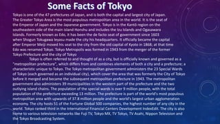 Tokyo is often referred to and thought of as a city, but is officially known and governed as a
"metropolitan prefecture", which differs from and combines elements of both a city and a prefecture; a
characteristic unique to Tokyo. The Tokyo metropolitan government administers the 23 Special Wards
of Tokyo (each governed as an individual city), which cover the area that was formerly the City of Tokyo
before it merged and became the subsequent metropolitan prefecture in 1943. The metropolitan
government also administers 39 municipalities in the western part of the prefecture and the two
outlying island chains. The population of the special wards is over 9 million people, with the total
population of the prefecture exceeding 13 million. The prefecture is part of the world's most populous
metropolitan area with upwards of 37.8 million people and the world's largest urban agglomeration
economy. The city hosts 51 of the Fortune Global 500 companies, the highest number of any city in the
world. Tokyo ranked third in the International Financial Centers Development IndexEdit. The city is also
home to various television networks like Fuji TV, Tokyo MX, TV Tokyo, TV Asahi, Nippon Television and
the Tokyo Broadcasting System.
Tokyo is one of the 47 prefectures of Japan, and is both the capital and largest city of Japan.
The Greater Tokyo Area is the most populous metropolitan area in the world. It is the seat of
the Emperor of Japan and the Japanese government. Tokyo is in the Kantō region on the
southeastern side of the main island Honshu and includes the Izu Islands and Ogasawara
Islands. Formerly known as Edo, it has been the de facto seat of government since 1603
when Shogun Tokugawa Ieyasu made the city his headquarters. It officially became the capital
after Emperor Meiji moved his seat to the city from the old capital of Kyoto in 1868; at that time
Edo was renamed Tokyo. Tokyo Metropolis was formed in 1943 from the merger of the former
Tokyo Prefecture and the city of Tokyo
 