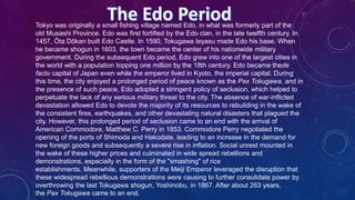 Tokyo was originally a small fishing village named Edo, in what was formerly part of the
old Musashi Province. Edo was first fortified by the Edo clan, in the late twelfth century. In
1457, Ōta Dōkan built Edo Castle. In 1590, Tokugawa Ieyasu made Edo his base. When
he became shogun in 1603, the town became the center of his nationwide military
government. During the subsequent Edo period, Edo grew into one of the largest cities in
the world with a population topping one million by the 18th century. Edo became thede
facto capital of Japan even while the emperor lived in Kyoto, the imperial capital. During
this time, the city enjoyed a prolonged period of peace known as the Pax Tokugawa, and in
the presence of such peace, Edo adopted a stringent policy of seclusion, which helped to
perpetuate the lack of any serious military threat to the city. The absence of war-inflicted
devastation allowed Edo to devote the majority of its resources to rebuilding in the wake of
the consistent fires, earthquakes, and other devastating natural disasters that plagued the
city. However, this prolonged period of seclusion came to an end with the arrival of
American Commodore, Matthew C. Perry in 1853. Commodore Perry negotiated the
opening of the ports of Shimoda and Hakodate, leading to an increase in the demand for
new foreign goods and subsequently a severe rise in inflation. Social unrest mounted in
the wake of these higher prices and culminated in wide spread rebellions and
demonstrations, especially in the form of the "smashing" of rice
establishments. Meanwhile, supporters of the Meiji Emperor leveraged the disruption that
these widespread rebellious demonstrations were causing to further consolidate power by
overthrowing the last Tokugawa shogun, Yoshinobu, in 1867. After about 263 years,
the Pax Tokugawa came to an end.
 