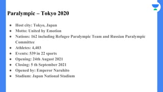 Paralympic – Tokyo 2020
● Host city: Tokyo, Japan
● Motto: United by Emotion
● Nations: 162 including Refugee Paralympic Team and Russian Paralympic
Committee
● Athletes: 4,403
● Events: 539 in 22 sports
● Opening: 24th August 2021
● Closing: 5 th September 2021
● Opened by: Emperor Naruhito
● Stadium: Japan National Stadium
 